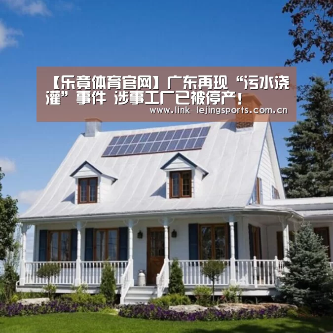 【乐竟体育官网】广东再现“污水浇灌”事件 涉事工厂已被停产！